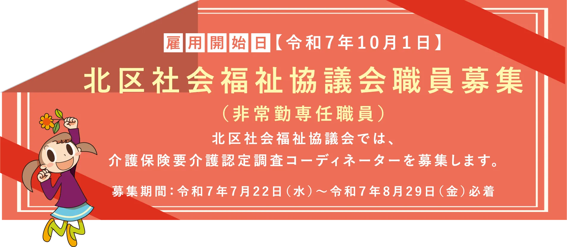 雇用開始日 令和7年10月1日 北区社会福祉協議会職員募集（非常勤専任職員）北区社会福祉協議会では、介護保険要介護認定調査コーディネーターを募集します。募集期間：令和７年7月22日（水）～令和７年8月29日（金）必着