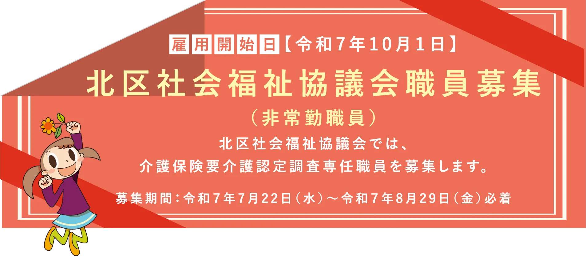 雇用開始日 令和7年10月1日 北区社会福祉協議会職員募集（非常勤職員）北区社会福祉協議会では、介護保険要介護認定調査専任職員を募集します。募集期間：令和７年7月22日（水）～令和７年8月29日（金）必着